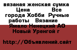 вязаная женская сумка  › Цена ­ 2 500 - Все города Хобби. Ручные работы » Вязание   . Ямало-Ненецкий АО,Новый Уренгой г.